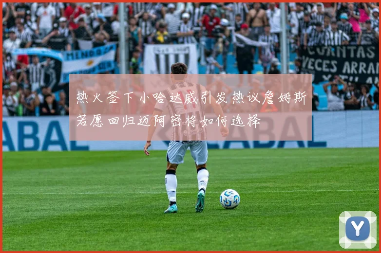 热火签下小哈达威引发热议詹姆斯若愿回归迈阿密将如何选择