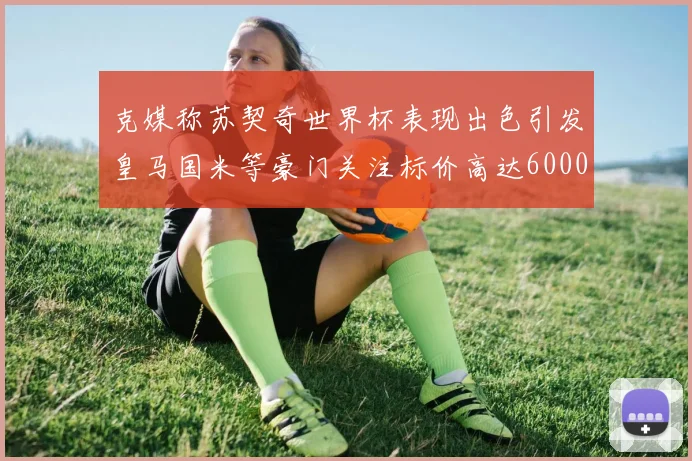 克媒称苏契奇世界杯表现出色引发皇马国米等豪门关注标价高达6000万欧