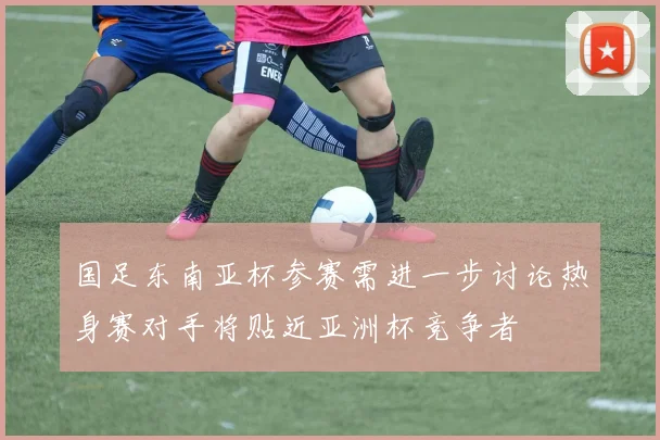 国足东南亚杯参赛需进一步讨论热身赛对手将贴近亚洲杯竞争者