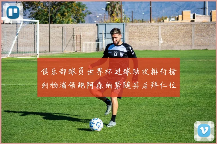 俱乐部球员世界杯进球助攻排行榜利物浦领跑阿森纳紧随其后拜仁位列第三