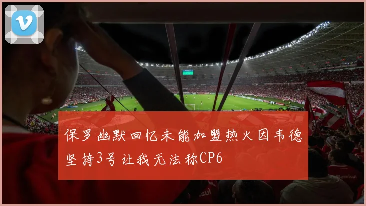 保罗幽默回忆未能加盟热火因韦德坚持3号让我无法称CP6
