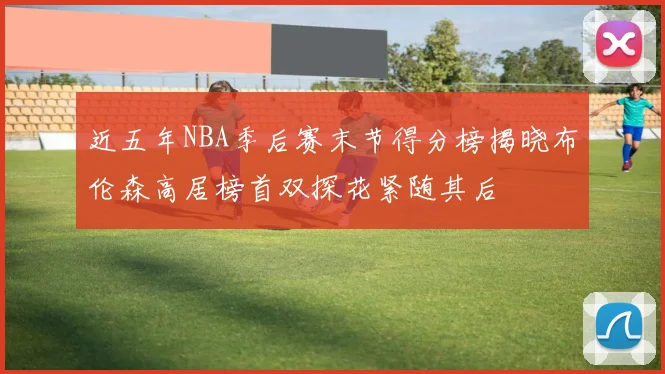 近五年NBA季后赛末节得分榜揭晓布伦森高居榜首双探花紧随其后
