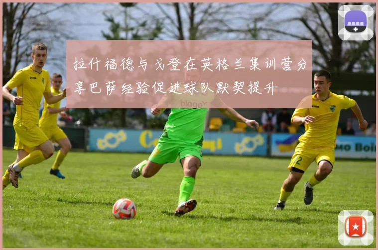 拉什福德与戈登在英格兰集训营分享巴萨经验促进球队默契提升