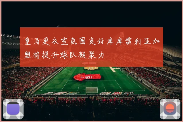 皇马更衣室氛围良好库库雷利亚加盟将提升球队凝聚力