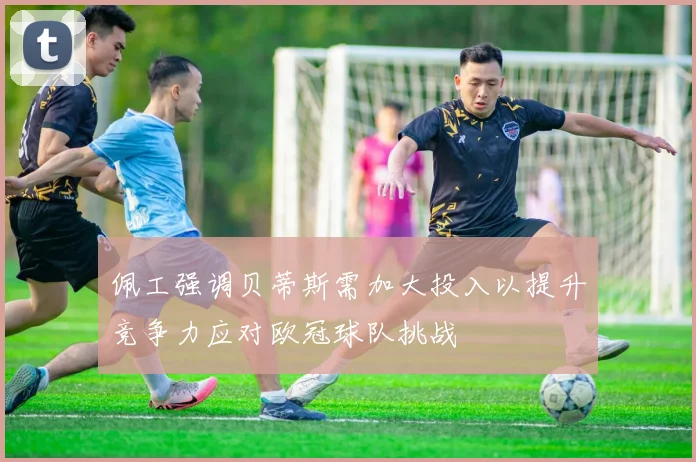 佩工强调贝蒂斯需加大投入以提升竞争力应对欧冠球队挑战