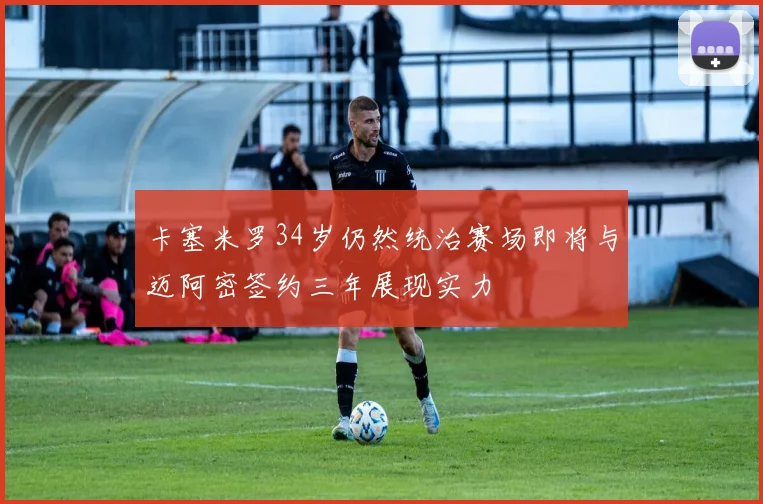 卡塞米罗34岁仍然统治赛场即将与迈阿密签约三年展现实力